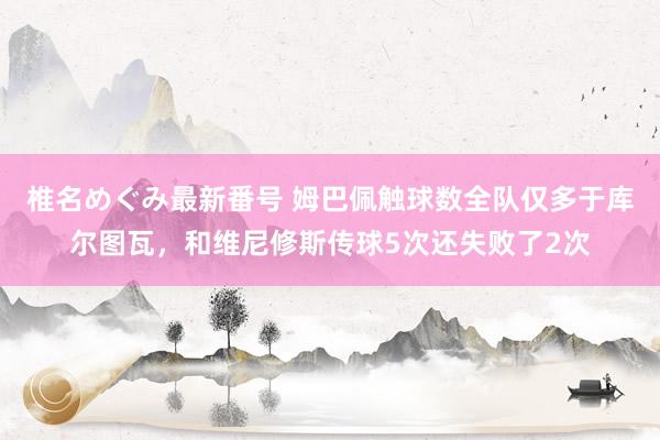 椎名めぐみ最新番号 姆巴佩触球数全队仅多于库尔图瓦，和维尼修斯传球5次还失败了2次