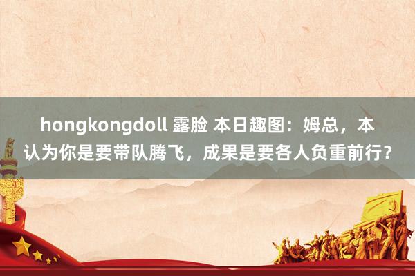 hongkongdoll 露脸 本日趣图：姆总，本认为你是要带队腾飞，成果是要各人负重前行？