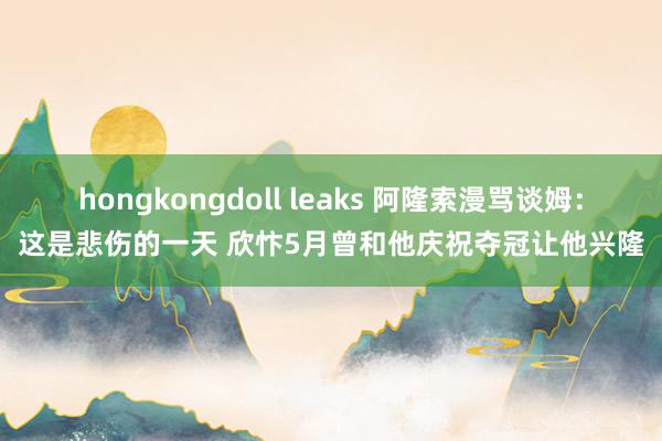 hongkongdoll leaks 阿隆索漫骂谈姆：这是悲伤的一天 欣忭5月曾和他庆祝夺冠让他兴隆