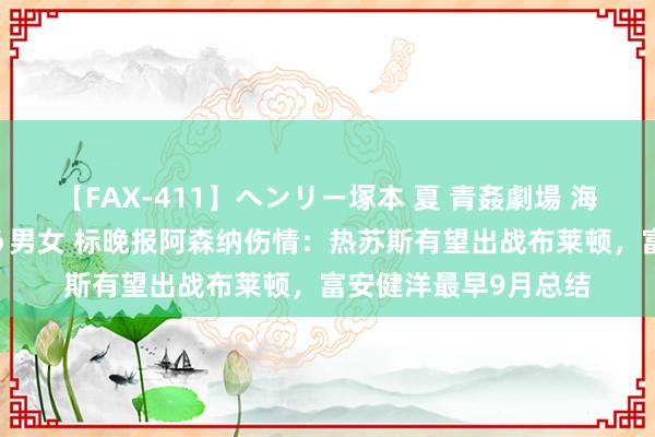 【FAX-411】ヘンリー塚本 夏 青姦劇場 海・山・川 ハマり狂う男女 标晚报阿森纳伤情：热苏斯有望出战布莱顿，富安健洋最早9月总结