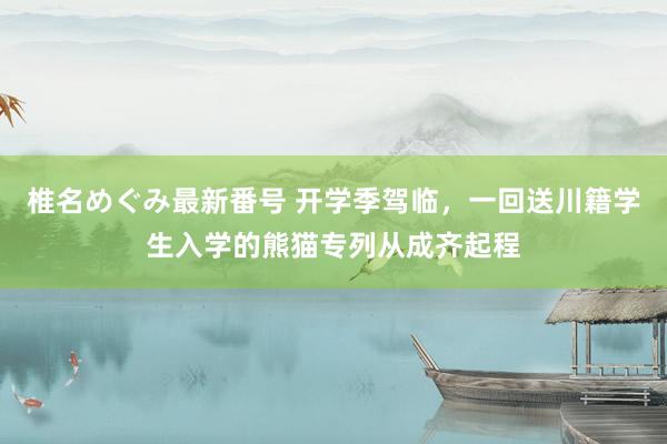 椎名めぐみ最新番号 开学季驾临，一回送川籍学生入学的熊猫专列从成齐起程