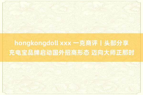 hongkongdoll xxx 一克商评丨头部分享充电宝品牌启动国外招商形态 迈向大师正那时