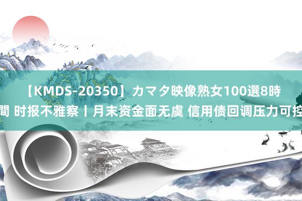 【KMDS-20350】カマタ映像熟女100選8時間 时报不雅察丨月末资金面无虞 信用债回调压力可控