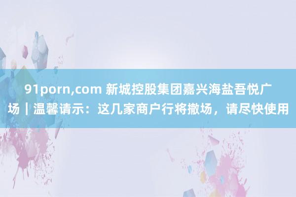 91porn，com 新城控股集团嘉兴海盐吾悦广场｜温馨请示：这几家商户行将撤场，请尽快使用