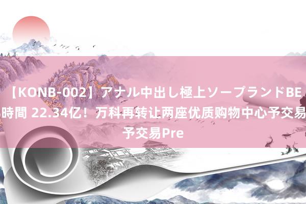 【KONB-002】アナル中出し極上ソープランドBEST4時間 22.34亿！万科再转让两座优质购物中心予交易Pre