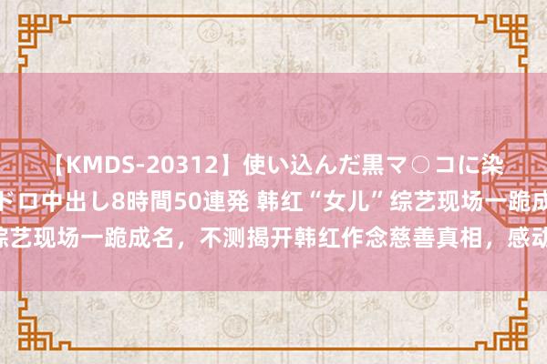 【KMDS-20312】使い込んだ黒マ○コに染み渡る息子の精液ドロドロ中出し8時間50連発 韩红“女儿”综艺现场一跪成名，不测揭开韩红作念慈善真相，感动千万东说念主