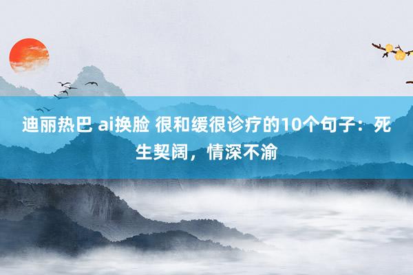 迪丽热巴 ai换脸 很和缓很诊疗的10个句子：死生契阔，情深不渝