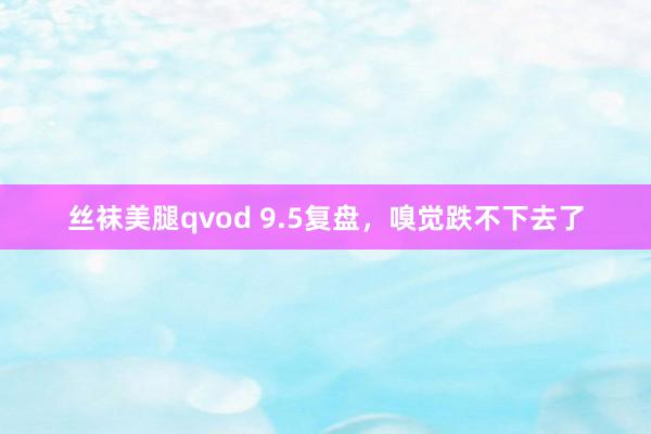 丝袜美腿qvod 9.5复盘，嗅觉跌不下去了