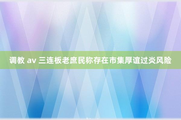 调教 av 三连板老庶民称存在市集厚谊过炎风险