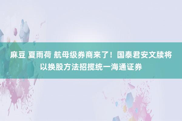 麻豆 夏雨荷 航母级券商来了！国泰君安文牍将以换股方法招揽统一海通证券