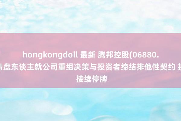 hongkongdoll 最新 腾邦控股(06880.HK)及清盘东谈主就公司重组决策与投资者缔结排他性契约 接续停牌