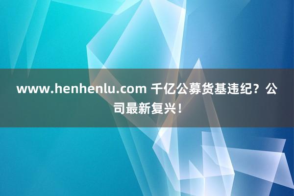 www.henhenlu.com 千亿公募货基违纪？公司最新复兴！