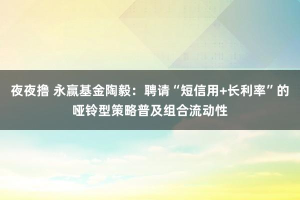 夜夜撸 永赢基金陶毅：聘请“短信用+长利率”的哑铃型策略普及组合流动性