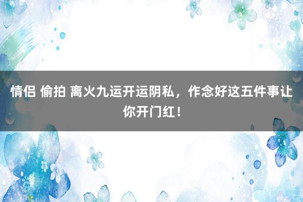 情侣 偷拍 离火九运开运阴私，作念好这五件事让你开门红！