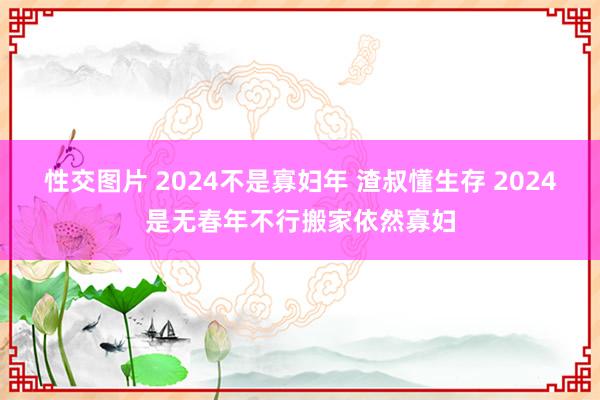 性交图片 2024不是寡妇年 渣叔懂生存 2024是无春年不行搬家依然寡妇