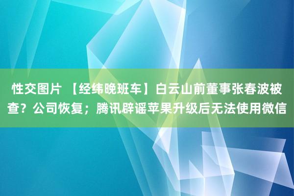 性交图片 【经纬晚班车】白云山前董事张春波被查？公司恢复；腾讯辟谣苹果升级后无法使用微信