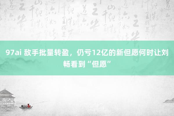 97ai 敌手批量转盈，仍亏12亿的新但愿何时让刘畅看到“但愿”