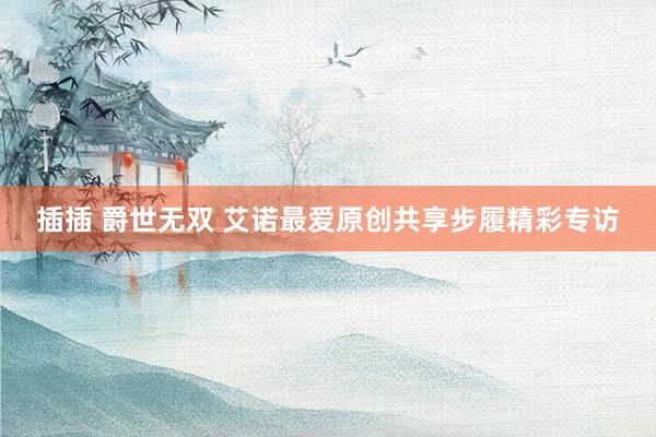 插插 爵世无双 艾诺最爱原创共享步履精彩专访