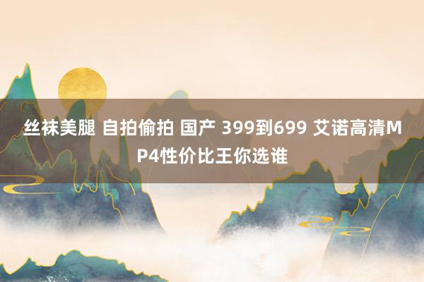 丝袜美腿 自拍偷拍 国产 399到699 艾诺高清MP4性价比王你选谁