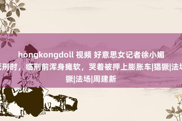 hongkongdoll 视频 好意思女记者徐小媚被膨胀死刑时，临刑前浑身瘫软，哭着被押上膨胀车|猖獗|法场|周建新