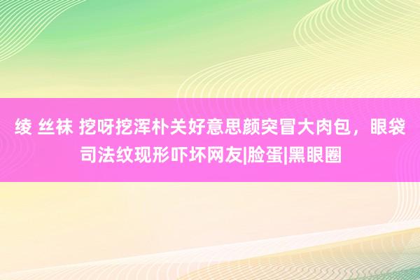 绫 丝袜 挖呀挖浑朴关好意思颜突冒大肉包，眼袋司法纹现形吓坏网友|脸蛋|黑眼圈