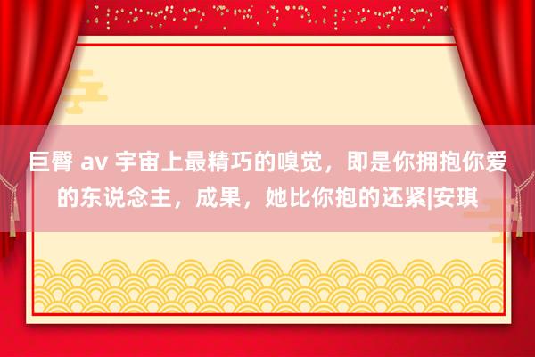 巨臀 av 宇宙上最精巧的嗅觉，即是你拥抱你爱的东说念主，成果，她比你抱的还紧|安琪