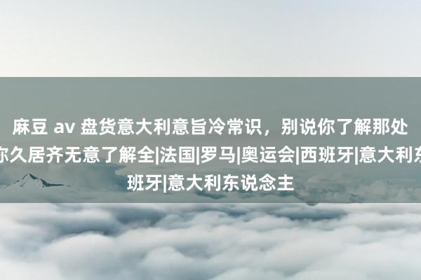 麻豆 av 盘货意大利意旨冷常识，别说你了解那处，就算你久居齐无意了解全|法国|罗马|奥运会|西班牙|意大利东说念主