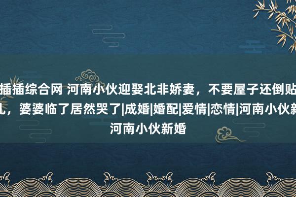 插插综合网 河南小伙迎娶北非娇妻，不要屋子还倒贴彩礼，婆婆临了居然哭了|成婚|婚配|爱情|恋情|河南小伙新婚