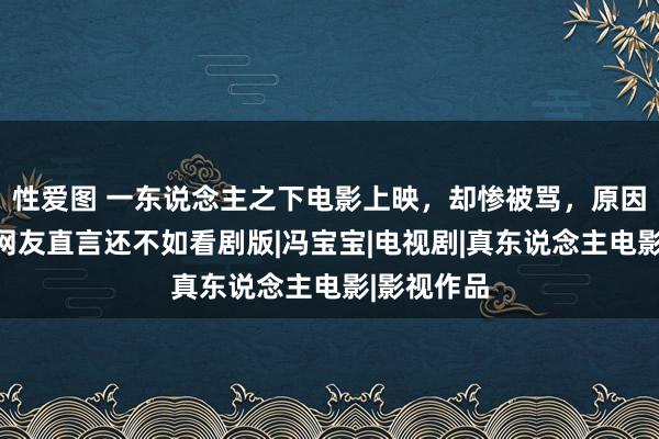 性爱图 一东说念主之下电影上映，却惨被骂，原因就三个，网友直言还不如看剧版|冯宝宝|电视剧|真东说念主电影|影视作品