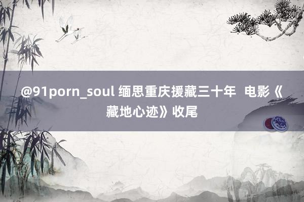 @91porn_soul 缅思重庆援藏三十年  电影《藏地心迹》收尾