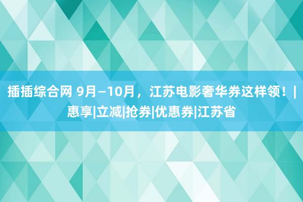 插插综合网 9月—10月，江苏电影奢华券这样领！|惠享|立减|抢券|优惠券|江苏省