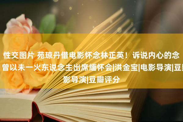 性交图片 苑琼丹借电影怀念林正英！诉说内心的念念念，曾以未一火东说念主出席缅怀会|洪金宝|电影导演|豆瓣评分