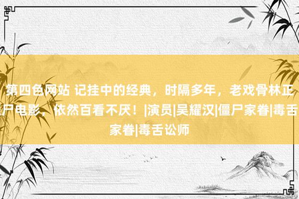 第四色网站 记挂中的经典，时隔多年，老戏骨林正英僵尸电影，依然百看不厌！|演员|吴耀汉|僵尸家眷|毒舌讼师