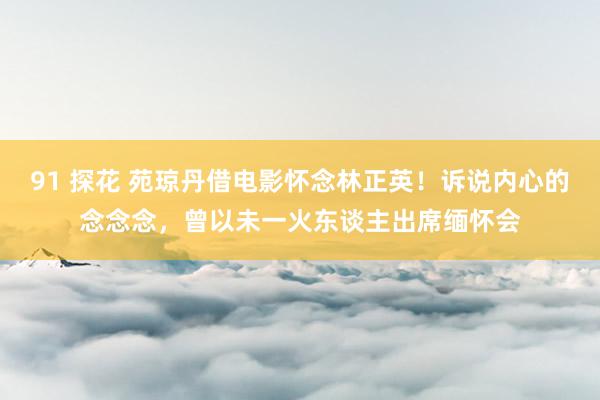 91 探花 苑琼丹借电影怀念林正英！诉说内心的念念念，曾以未一火东谈主出席缅怀会