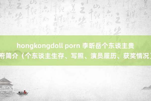 hongkongdoll porn 李昕岳个东谈主贵府简介（个东谈主生存、写照、演员履历、获奖情况）