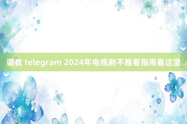 调教 telegram 2024年电视剧不雅看指南看这里