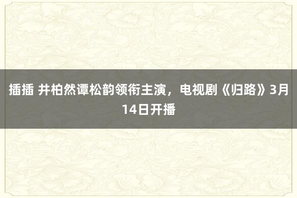 插插 井柏然谭松韵领衔主演，电视剧《归路》3月14日开播