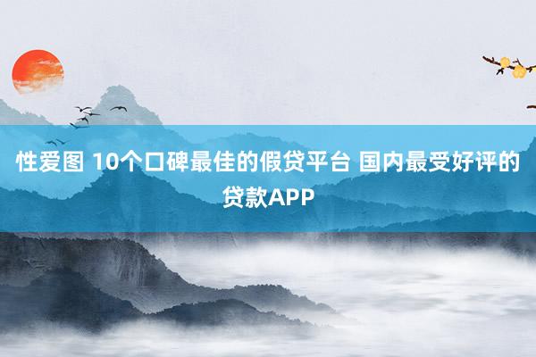 性爱图 10个口碑最佳的假贷平台 国内最受好评的贷款APP