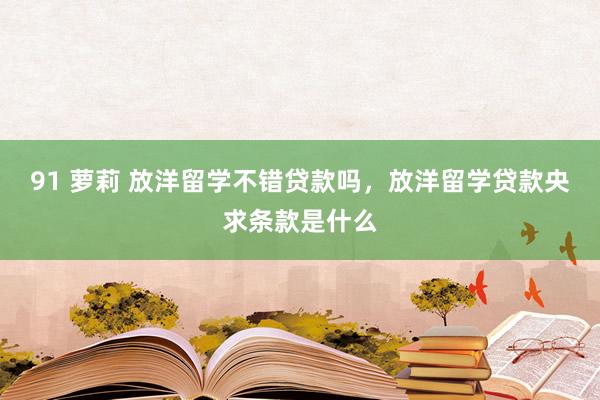 91 萝莉 放洋留学不错贷款吗，放洋留学贷款央求条款是什么