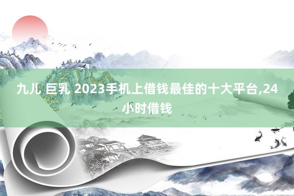 九儿 巨乳 2023手机上借钱最佳的十大平台，24小时借钱