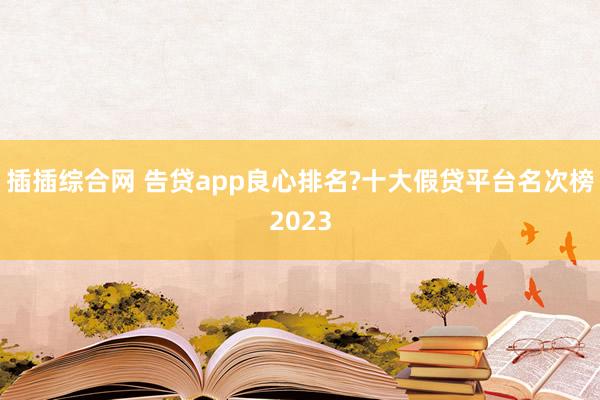 插插综合网 告贷app良心排名?十大假贷平台名次榜2023