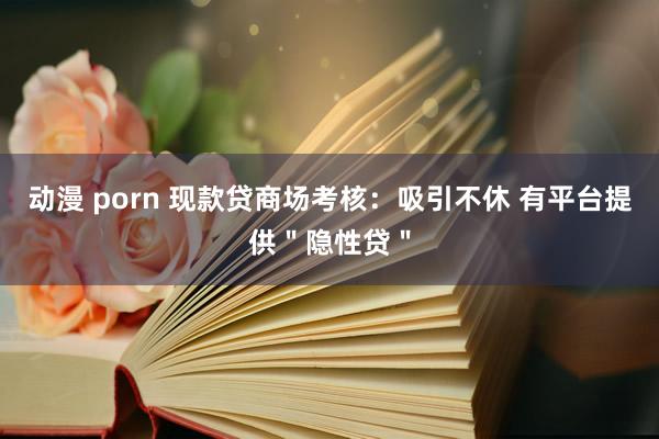 动漫 porn 现款贷商场考核：吸引不休 有平台提供＂隐性贷＂