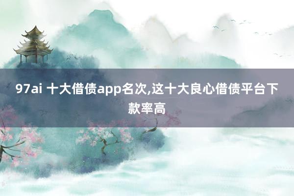 97ai 十大借债app名次，这十大良心借债平台下款率高