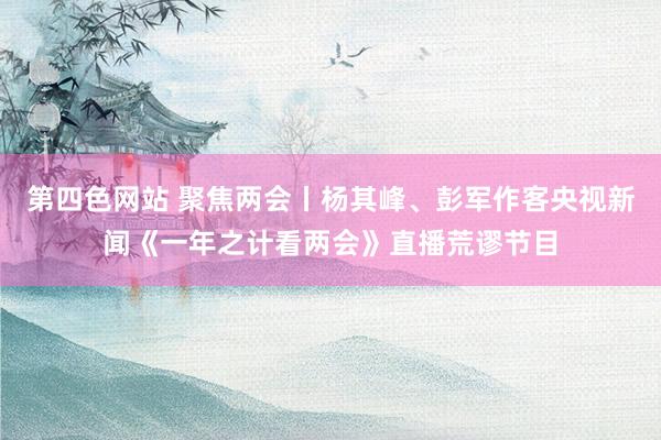 第四色网站 聚焦两会丨杨其峰、彭军作客央视新闻《一年之计看两会》直播荒谬节目