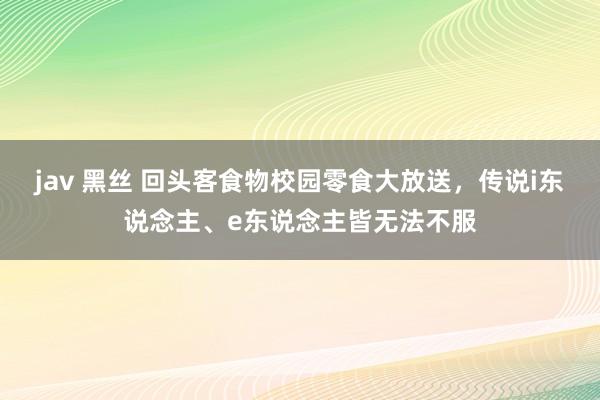 jav 黑丝 回头客食物校园零食大放送，传说i东说念主、e东说念主皆无法不服