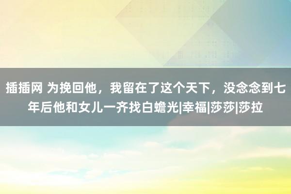 插插网 为挽回他，我留在了这个天下，没念念到七年后他和女儿一齐找白蟾光|幸福|莎莎|莎拉