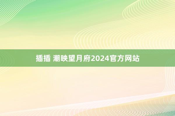 插插 潮映望月府2024官方网站