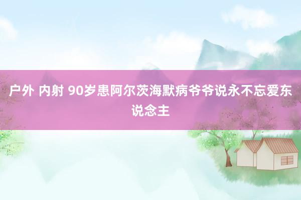 户外 内射 90岁患阿尔茨海默病爷爷说永不忘爱东说念主