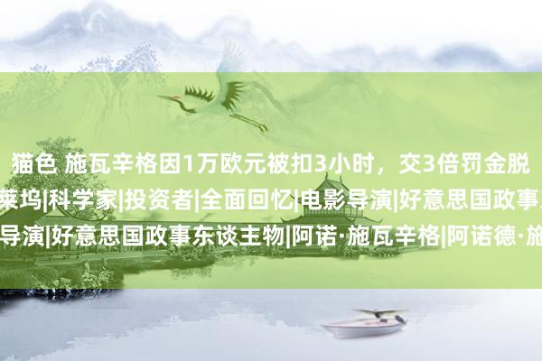 猫色 施瓦辛格因1万欧元被扣3小时，交3倍罚金脱身，粉丝：罚得好|好莱坞|科学家|投资者|全面回忆|电影导演|好意思国政事东谈主物|阿诺·施瓦辛格|阿诺德·施瓦辛格