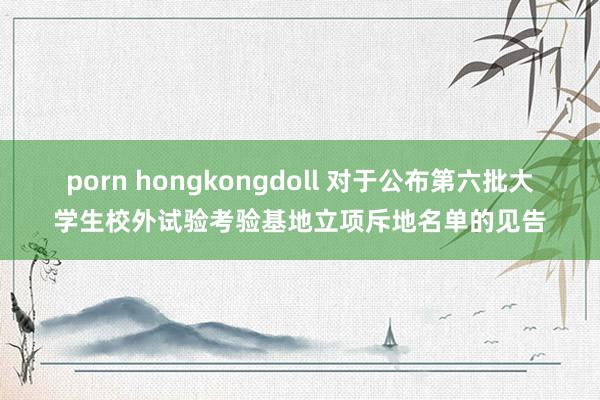 porn hongkongdoll 对于公布第六批大学生校外试验考验基地立项斥地名单的见告